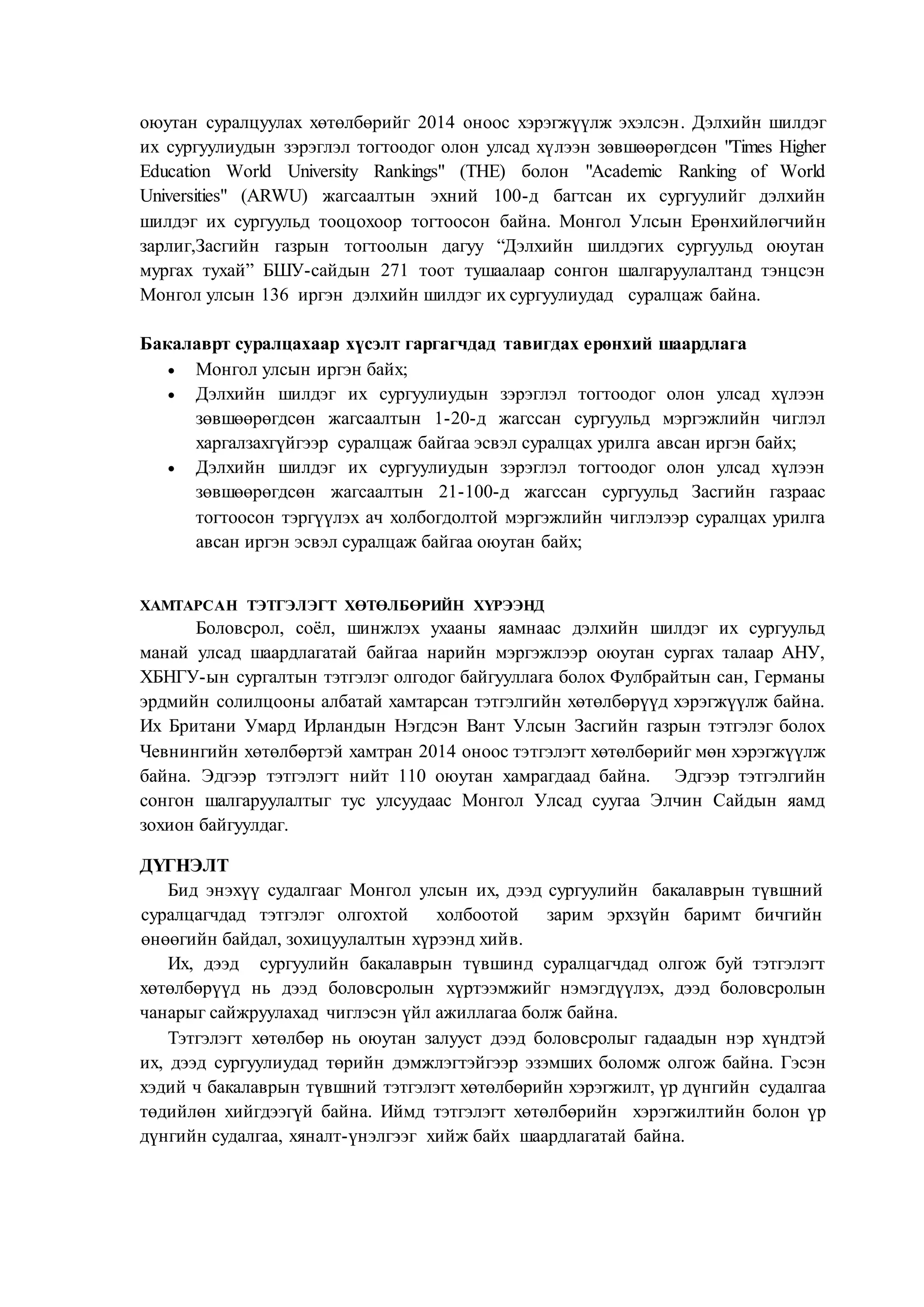 оюутан суралцуулах хөтөлбөрийг 2014 оноос хэрэгжүүлж эхэлсэн. Дэлхийн шилдэг
их сургуулиудын зэрэглэл тогтоодог олон улсад хүлээн зөвшөөрөгдсөн "Times Higher
Education World University Rankings" (THE) болон "Academic Ranking of World
Universities" (ARWU) жагсаалтын эхний 100-д багтсан их сургуулийг дэлхийн
шилдэг их сургуульд тооцохоор тогтоосон байна. Монгол Улсын Ерөнхийлөгчийн
зарлиг,Засгийн газрын тогтоолын дагуу “Дэлхийн шилдэгих сургуульд оюутан
мургах тухай” БШУ-сайдын 271 тоот тушаалаар сонгон шалгаруулалтанд тэнцсэн
Монгол улсын 136 иргэн дэлхийн шилдэг их сургуулиудад суралцаж байна.
Бакалаврт суралцахаар хүсэлт гаргагчдад тавигдах ерөнхий шаардлага
 Монгол улсын иргэн байх;
 Дэлхийн шилдэг их сургуулиудын зэрэглэл тогтоодог олон улсад хүлээн
зөвшөөрөгдсөн жагсаалтын 1-20-д жагссан сургуульд мэргэжлийн чиглэл
харгалзахгүйгээр суралцаж байгаа эсвэл суралцах урилга авсан иргэн байх;
 Дэлхийн шилдэг их сургуулиудын зэрэглэл тогтоодог олон улсад хүлээн
зөвшөөрөгдсөн жагсаалтын 21-100-д жагссан сургуульд Засгийн газраас
тогтоосон тэргүүлэх ач холбогдолтой мэргэжлийн чиглэлээр суралцах урилга
авсан иргэн эсвэл суралцаж байгаа оюутан байх;
ХАМТАРСАН ТЭТГЭЛЭГТ ХӨТӨЛБӨРИЙН ХҮРЭЭНД
Боловсрол, соёл, шинжлэх ухааны яамнаас дэлхийн шилдэг их сургуульд
манай улсад шаардлагатай байгаа нарийн мэргэжлээр оюутан сургах талаар АНУ,
ХБНГУ-ын сургалтын тэтгэлэг олгодог байгууллага болох Фулбрайтын сан, Германы
эрдмийн солилцооны албатай хамтарсан тэтгэлгийн хөтөлбөрүүд хэрэгжүүлж байна.
Их Британи Умард Ирландын Нэгдсэн Вант Улсын Засгийн газрын тэтгэлэг болох
Чевнингийн хөтөлбөртэй хамтран 2014 оноос тэтгэлэгт хөтөлбөрийг мөн хэрэгжүүлж
байна. Эдгээр тэтгэлэгт нийт 110 оюутан хамрагдаад байна. Эдгээр тэтгэлгийн
сонгон шалгаруулалтыг тус улсуудаас Монгол Улсад суугаа Элчин Сайдын яамд
зохион байгуулдаг.
ДҮГНЭЛТ
Бид энэхүү судалгааг Монгол улсын их, дээд сургуулийн бакалаврын түвшний
суралцагчдад тэтгэлэг олгохтой холбоотой зарим эрхзүйн баримт бичгийн
өнөөгийн байдал, зохицуулалтын хүрээнд хийв.
Их, дээд сургуулийн бакалаврын түвшинд суралцагчдад олгож буй тэтгэлэгт
хөтөлбөрүүд нь дээд боловсролын хүртээмжийг нэмэгдүүлэх, дээд боловсролын
чанарыг сайжруулахад чиглэсэн үйл ажиллагаа болж байна.
Тэтгэлэгт хөтөлбөр нь оюутан залууст дээд боловсролыг гадаадын нэр хүндтэй
их, дээд сургуулиудад төрийн дэмжлэгтэйгээр эзэмших боломж олгож байна. Гэсэн
хэдий ч бакалаврын түвшний тэтгэлэгт хөтөлбөрийн хэрэгжилт, үр дүнгийн судалгаа
төдийлөн хийгдээгүй байна. Иймд тэтгэлэгт хөтөлбөрийн хэрэгжилтийн болон үр
дүнгийн судалгаа, хяналт-үнэлгээг хийж байх шаардлагатай байна.
 