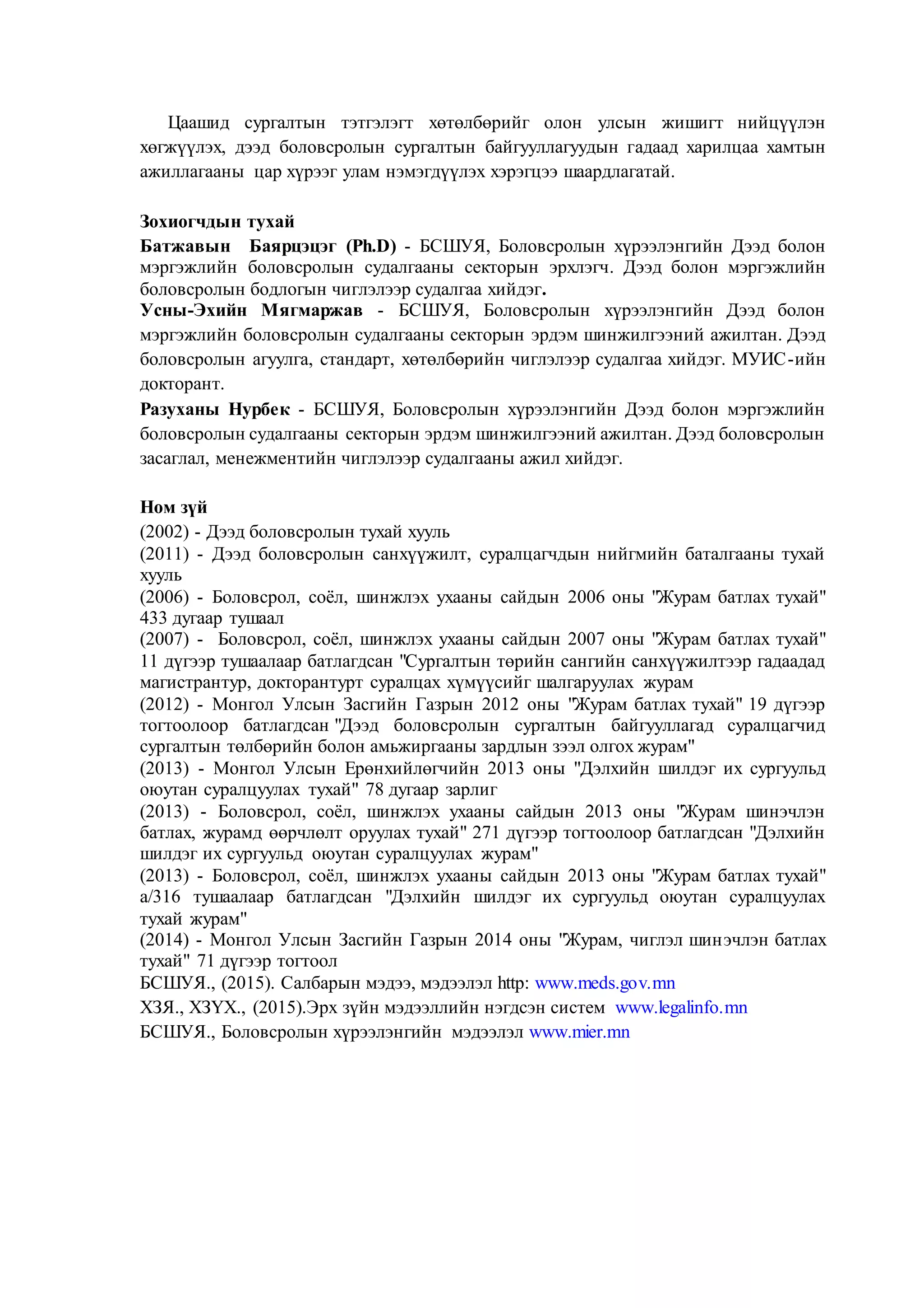 Цаашид сургалтын тэтгэлэгт хөтөлбөрийг олон улсын жишигт нийцүүлэн
хөгжүүлэх, дээд боловсролын сургалтын байгууллагуудын гадаад харилцаа хамтын
ажиллагааны цар хүрээг улам нэмэгдүүлэх хэрэгцээ шаардлагатай.
Зохиогчдын тухай
Батжавын Баярцэцэг (Ph.D) - БСШУЯ, Боловсролын хүрээлэнгийн Дээд болон
мэргэжлийн боловсролын судалгааны секторын эрхлэгч. Дээд болон мэргэжлийн
боловсролын бодлогын чиглэлээр судалгаа хийдэг.
Усны-Эхийн Мягмаржав - БСШУЯ, Боловсролын хүрээлэнгийн Дээд болон
мэргэжлийн боловсролын судалгааны секторын эрдэм шинжилгээний ажилтан. Дээд
боловсролын агуулга, стандарт, хөтөлбөрийн чиглэлээр судалгаа хийдэг. МУИС-ийн
докторант.
Разуханы Нурбек - БСШУЯ, Боловсролын хүрээлэнгийн Дээд болон мэргэжлийн
боловсролын судалгааны секторын эрдэм шинжилгээний ажилтан. Дээд боловсролын
засаглал, менежментийн чиглэлээр судалгааны ажил хийдэг.
Ном зүй
(2002) - Дээд боловсролын тухай хууль
(2011) - Дээд боловсролын санхүүжилт, суралцагчдын нийгмийн баталгааны тухай
хууль
(2006) - Боловсрол, соёл, шинжлэх ухааны сайдын 2006 оны "Журам батлах тухай"
433 дугаар тушаал
(2007) - Боловсрол, соёл, шинжлэх ухааны сайдын 2007 оны "Журам батлах тухай"
11 дүгээр тушаалаар батлагдсан "Сургалтын төрийн сангийн санхүүжилтээр гадаадад
магистрантур, докторантурт суралцах хүмүүсийг шалгаруулах журам
(2012) - Монгол Улсын Засгийн Газрын 2012 оны "Журам батлах тухай" 19 дүгээр
тогтоолоор батлагдсан "Дээд боловсролын сургалтын байгууллагад суралцагчид
сургалтын төлбөрийн болон амьжиргааны зардлын зээл олгох журам"
(2013) - Монгол Улсын Ерөнхийлөгчийн 2013 оны "Дэлхийн шилдэг их сургуульд
оюутан суралцуулах тухай" 78 дугаар зарлиг
(2013) - Боловсрол, соёл, шинжлэх ухааны сайдын 2013 оны "Журам шинэчлэн
батлах, журамд өөрчлөлт оруулах тухай" 271 дүгээр тогтоолоор батлагдсан "Дэлхийн
шилдэг их сургуульд оюутан суралцуулах журам"
(2013) - Боловсрол, соёл, шинжлэх ухааны сайдын 2013 оны "Журам батлах тухай"
а/316 тушаалаар батлагдсан "Дэлхийн шилдэг их сургуульд оюутан суралцуулах
тухай журам"
(2014) - Монгол Улсын Засгийн Газрын 2014 оны "Журам, чиглэл шинэчлэн батлах
тухай" 71 дүгээр тогтоол
БСШУЯ., (2015). Салбарын мэдээ, мэдээлэл http: www.meds.gov.mn
ХЗЯ., ХЗҮХ., (2015).Эрх зүйн мэдээллийн нэгдсэн систем www.legalinfo.mn
БСШУЯ., Боловсролын хүрээлэнгийн мэдээлэл www.mier.mn
 