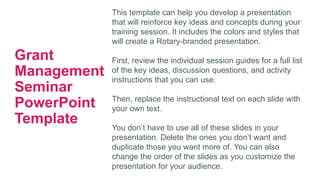 This template can help you develop a presentation
that will reinforce key ideas and concepts during your
training session. It includes the colors and styles that
will create a Rotary-branded presentation.
First, review the individual session guides for a full list
of the key ideas, discussion questions, and activity
instructions that you can use.
Then, replace the instructional text on each slide with
your own text.
You don’t have to use all of these slides in your
presentation. Delete the ones you don’t want and
duplicate those you want more of. You can also
change the order of the slides as you customize the
presentation for your audience.
Grant
Management
Seminar
PowerPoint
Template
 