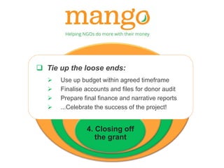 1. Contract Review 
 Tie up the loose ends: 
2. Implementation 
 Use up budget within agreed timeframe 
 Finalise accounts and files for donor audit 
3. Reporting 
 Prepare final finance and narrative reports 
& monitoring 
 ...Celebrate the success of the project! 
4. Closing off 
the grant 
 