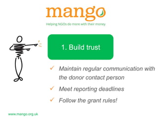 www.mango.org.uk 
1. Build trust 
 Maintain regular communication with 
the donor contact person 
 Meet reporting deadlines 
 Follow the grant rules! 
 