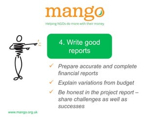 www.mango.org.uk 
4. Write good 
reports 
 Prepare accurate and complete 
financial reports 
 Explain variations from budget 
 Be honest in the project report – 
share challenges as well as 
successes 
 