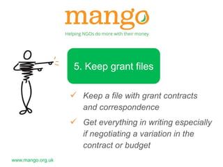 www.mango.org.uk 
5. Keep grant files 
 Keep a file with grant contracts 
and correspondence 
 Get everything in writing especially 
if negotiating a variation in the 
contract or budget 
 