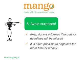www.mango.org.uk 
6. Avoid surprises! 
 Keep donors informed if targets or 
deadlines will be missed 
 It is often possible to negotiate for 
more time or money. 
 