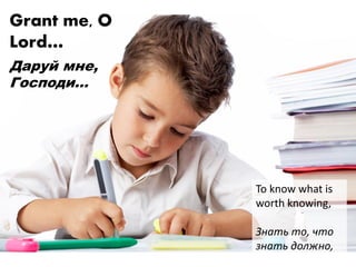 Grant me, O
Lord…
Даруй мне,
Господи…
To know what is
worth knowing,
Знать то, что
знать должно,
 