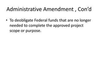 Administrative Amendment , Con’d
• To deobligate Federal funds that are no longer
needed to complete the approved project
scope or purpose.
 