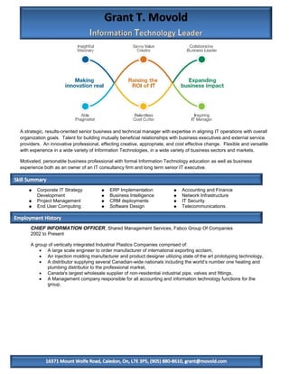 A strategic, results-oriented senior business and technical manager with expertise in aligning IT operations with overall
organization goals. Talent for building mutually beneficial relationships with business executives and external service
providers. An innovative professional, effecting creative, appropriate, and cost effective change. Flexible and versatile
with experience in a wide variety of Information Technologies, in a wide variety of business sectors and markets.

Motivated, personable business professional with formal Information Technology education as well as business
experience both as an owner of an IT consultancy firm and long term senior IT executive.

Skills Summary

       Corporate IT Strategy             ERP Implementation                 Accounting and Finance
        Development                       Business Intelligence              Network Infrastructure
       Project Management                CRM deployments                    IT Security
       End User Computing                Software Design                    Telecommunications



     CHIEF INFORMATION OFFICER, Shared Management Services, Fabco Group Of Companies
     2002 to Present

     A group of vertically integrated Industrial Plastics Companies comprised of:
          A large scale engineer to order manufacturer of international exporting acclaim,
          An injection molding manufacturer and product designer utilizing state of the art prototyping technology,
          A distributor supplying several Canadian-wide nationals including the world’s number one heating and
            plumbing distributor to the professional market,
          Canada's largest wholesale supplier of non-residential industrial pipe, valves and fittings,
          A Management company responsible for all accounting and information technology functions for the
            group.
 