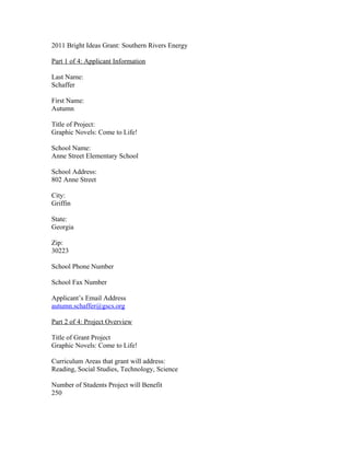 2011 Bright Ideas Grant: Southern Rivers Energy

Part 1 of 4: Applicant Information

Last Name:
Schaffer

First Name:
Autumn

Title of Project:
Graphic Novels: Come to Life!

School Name:
Anne Street Elementary School

School Address:
802 Anne Street

City:
Griffin

State:
Georgia

Zip:
30223

School Phone Number

School Fax Number

Applicant’s Email Address
autumn.schaffer@gscs.org

Part 2 of 4: Project Overview

Title of Grant Project
Graphic Novels: Come to Life!

Curriculum Areas that grant will address:
Reading, Social Studies, Technology, Science

Number of Students Project will Benefit
250
 