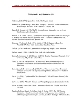 Lori Myers, LCSW, RPT and Brianna Grant, LCSW, RPT: Connecting for Children’s Justice Conference 2014 
Bibliography and Resource List 
Anderson, L.H. (1999). Speak. New York, NY: Penguin Group. 
Badenoch, B. (2008). Being a Brain-Wise Therapist: A Practical Guide to Interpersonal 
Neurobiology. New York: W.W. Norton & Company, Inc. 
Bean, B. & Bennett, S. (1993). The Me Nobody Knows: A guide for teen survivors. 
San Francisco, CA: Josey-Bass. 
Bennett, M. & Eberts, S. (2014, October). How did this get to be so hard? The challenges 
of working with parents. Lecture conducted at the 31st Annual Association for Play 
Therapy International Conference, Houston, TX. 
Bradway, P.A., Russell, R., & J.A.W. Satullo. (1992). It Happens to Boys Too. 
Pittsfield, MA: Rape Crisis Center of the Berkshires Press. 
Carle, E. (1975). The Mixed-Up Chameleon. Hong Kong: Harper Collins Publishers. 
Carlson, Nancy. (1988). I Like Me! New York, NY: Puffin Books. 
Cohen, J., Mannarino, A. & Deblinger, E. (2006). Treating Trauma and Traumatic Grief 
in Children. NY,NY: The Gilford Press 
Crisci, G., Lay, M. & Lowenstein, L. (1998). Paper Dolls and Paper Airplanes— 
Therapeutic exercises for sexually traumatized children. Indianapolis, IN: 
Kidsrights. 
Cunningham, C. & MacFarlane, K. (1996). When Children Abuse: Group Treatment 
Strategies for children with impulse control problems. Brandon, VT: The Safer 
Society Press 
Curtis, J.L. (2002). I’m Gonna Like Me—Letting off a little self-esteem. Joanna Cotler 
Books. 
Curtis, J.L. (2000). Where Do Balloons Go? An uplifting mystery. Joanna Cotler Books. 
Davis, N. (1996). Once Upon A Time…Therapeutic Stories that Teach & Heal. Oxon 
Hill, MD. 
Fanning, P., Honeychurch, C., McKay, M., & C. Sutker. (1999). The Self-Esteem 
Companion—Simple exercises to help you challenge your inner critic and 
celebrate your personal strengths. Oakland, CA: New Harbinger Publications, Inc. 
 