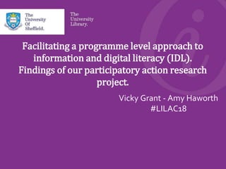 Facilitating a programme level approach to
information and digital literacy (IDL).
Findings of our participatory action research
project.
Vicky Grant - Amy Haworth
#LILAC18
 