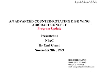1 
AN ADVANCED COUNTER-ROTATING DISK WING 
AIRCRAFT CONCEPT 
Program Update 
Presented to 
NIAC 
By Carl Grant 
November 9th , 1999 
DIVERSITECH, INC. 
Phone: (513) 772-4447 
Fax: (513) 772-4476 
email: carl.grant@diversitechinc.com 
 