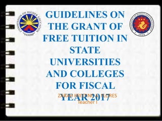 GUIDELINES ON
THE GRANT OF
FREE TUITION IN
STATE
UNIVERSITIES
AND COLLEGES
FOR FISCAL
YEAR 2017ZARAH KRISTINE A. FLORES
Teacher I
 