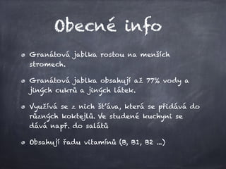 Obecné info
Granátová jablka rostou na menších
stromech.
Granátová jablka obsahují až 77% vody a
jiných cukrů a jiných látek.
Využívá se z nich šťáva, která se přidává do
různých koktejlů. Ve studené kuchyni se
dává např. do salátů
Obsahují řadu vitamínů (B, B1, B2 ...)
 
