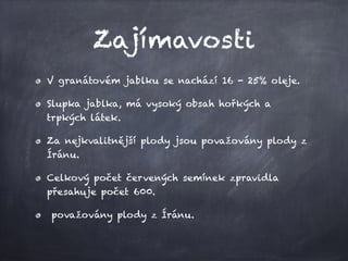 Zajímavosti
V granátovém jablku se nachází 16 - 25% oleje.
Slupka jablka, má vysoký obsah hořkých a
trpkých látek.
Za nejkvalitnější plody jsou považovány plody z
Íránu.
Celkový počet červených semínek zpravidla
přesahuje počet 600.
považovány plody z Íránu.
 