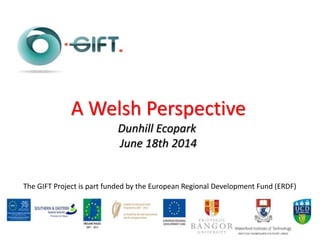 The GIFT Project is part funded by the European Regional Development Fund (ERDF)
A Welsh Perspective
Dunhill Ecopark
June 18th 2014
 