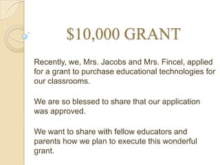 $10,000 GRANT
Recently, we, Mrs. Jacobs and Mrs. Fincel, applied
for a grant to purchase educational technologies for
our classrooms.

We are so blessed to share that our application
was approved.

We want to share with fellow educators and
parents how we plan to execute this wonderful
grant.
 