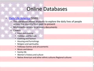 Online Databases
• Daily Life America ($500)
– This database allows students to explore the daily lives of people
across the country from past to present
– Multimedia access to primary documents
– Covers:
• Food and cooking
• Holidays and festivals
• Clothing and fashion
• Housing and furnishings
• Religion and spirituality
• Folkways Games and amusements
• Music and dance
• Family life
• Women's history and culture
• Native American and other ethnic cultures Regional cultures
 