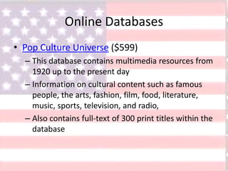 Online Databases
• Pop Culture Universe ($599)
– This database contains multimedia resources from
1920 up to the present day
– Information on cultural content such as famous
people, the arts, fashion, film, food, literature,
music, sports, television, and radio,
– Also contains full-text of 300 print titles within the
database
 