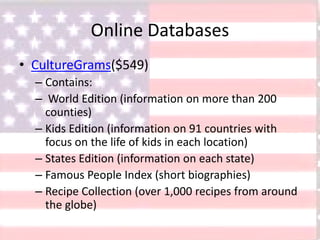 Online Databases
• CultureGrams($549)
– Contains:
– World Edition (information on more than 200
counties)
– Kids Edition (information on 91 countries with
focus on the life of kids in each location)
– States Edition (information on each state)
– Famous People Index (short biographies)
– Recipe Collection (over 1,000 recipes from around
the globe)
 
