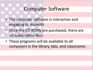 Computer Software
• The computer software is interactive and
engaging to students
• Once the CD-ROMs are purchased, there are
no subscription fees
• These programs will be available to all
computers in the library, labs, and classrooms
 