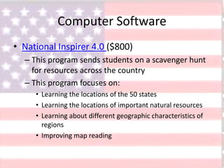 Computer Software
• National Inspirer 4.0 ($800)
– This program sends students on a scavenger hunt
for resources across the country
– This program focuses on:
• Learning the locations of the 50 states
• Learning the locations of important natural resources
• Learning about different geographic characteristics of
regions
• Improving map reading
 