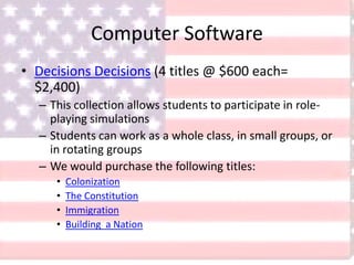 Computer Software
• Decisions Decisions (4 titles @ $600 each=
$2,400)
– This collection allows students to participate in role-
playing simulations
– Students can work as a whole class, in small groups, or
in rotating groups
– We would purchase the following titles:
• Colonization
• The Constitution
• Immigration
• Building a Nation
 