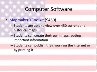 Computer Software
• Mapmaker’s Toolkit ($450)
– Students are able to view over 450 current and
historical maps
– Students can create their own maps, adding
important information
– Students can publish their work on the internet or
by printing it
 