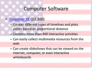Computer Software
• Timeliner XE ($2,200)
– Creates different types of timelines and plots
points based on proportional distance
– Contains more than 400 interactive activities
– Can easily collect multimedia resources from the
web
– Can create slideshows that can be viewed on the
internet, computer, or even interactive
whiteboards
 