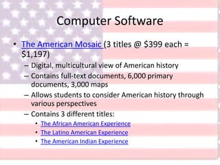 Computer Software
• The American Mosaic (3 titles @ $399 each =
$1,197)
– Digital, multicultural view of American history
– Contains full-text documents, 6,000 primary
documents, 3,000 maps
– Allows students to consider American history through
various perspectives
– Contains 3 different titles:
• The African American Experience
• The Latino American Experience
• The American Indian Experience
 