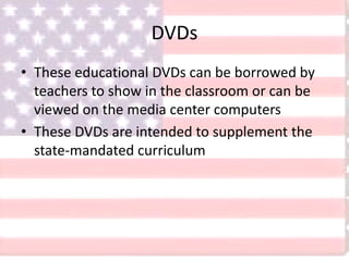 DVDs
• These educational DVDs can be borrowed by
teachers to show in the classroom or can be
viewed on the media center computers
• These DVDs are intended to supplement the
state-mandated curriculum
 
