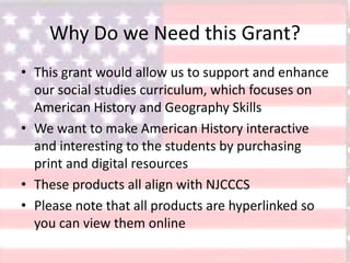Why Do we Need this Grant?
• This grant would allow us to support and enhance
our social studies curriculum, which focuses on
American History and Geography Skills
• We want to make American History interactive
and interesting to the students by purchasing
print and digital resources
• These products all align with NJCCCS
• Please note that all products are hyperlinked so
you can view them online
 