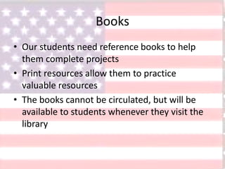 Books
• Our students need reference books to help
them complete projects
• Print resources allow them to practice
valuable resources
• The books cannot be circulated, but will be
available to students whenever they visit the
library
 