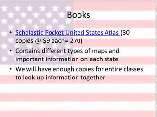 Books
• Scholastic Pocket United States Atlas (30
copies @ $9 each= 270)
• Contains different types of maps and
important information on each state
• We will have enough copies for entire classes
to look up information together
 