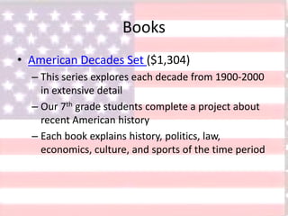 Books
• American Decades Set ($1,304)
– This series explores each decade from 1900-2000
in extensive detail
– Our 7th grade students complete a project about
recent American history
– Each book explains history, politics, law,
economics, culture, and sports of the time period
 