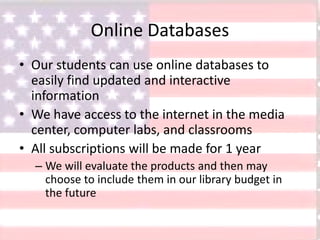 Online Databases
• Our students can use online databases to
easily find updated and interactive
information
• We have access to the internet in the media
center, computer labs, and classrooms
• All subscriptions will be made for 1 year
– We will evaluate the products and then may
choose to include them in our library budget in
the future
 