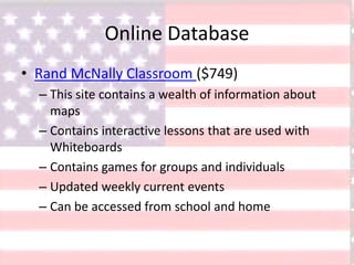 Online Database
• Rand McNally Classroom ($749)
– This site contains a wealth of information about
maps
– Contains interactive lessons that are used with
Whiteboards
– Contains games for groups and individuals
– Updated weekly current events
– Can be accessed from school and home
 