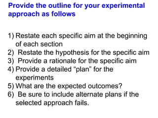 Provide the outline for your experimental
approach as follows
1) Restate each specific aim at the beginning
of each section
2) Restate the hypothesis for the specific aim
3) Provide a rationale for the specific aim
4) Provide a detailed “plan” for the
experiments
5) What are the expected outcomes?
6) Be sure to include alternate plans if the
selected approach fails.
 