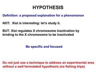HYPOTHESIS
Definition: a proposed explanation for a phenomenon
NOT: Xist is interesting: let’s study it.
BUT: Xist regulates X chromosome inactivation by
binding to the X chromosome to be inactivated
Be specific and focused
Do not just use a technique to address an experimental area
without a well formulated hypothesis (no fishing trips)
 
