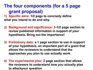 The four components (for a 5 page
grant proposal)
1) Specific aims: 1/2 page to concisely define
what you intend to do and why.
2) Background and significance: 1-1/2 page section to
review published information in support of your
hypothesis. Bring out the importance!
3) Preliminary data: a 1 page section to use in support
of your hypothesis, an important part of a grant that
allows the reviewers to understand that the
approaches you plan to use actually work.
4) The experimental plan: 2 page section that allows
the reviewers to understand how you actually plan
to attackyour question
 