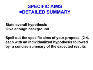 SPECIFIC AIMS
=DETAILED SUMMARY
State overall hypothesis
Give enough background
Spell out the specific aims of your proposal (2-4,
each with an individualized hypothesis followed
by a concise summary of the expected results
 