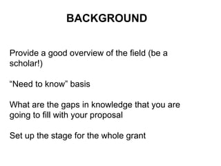 BACKGROUND
Provide a good overview of the field (be a
scholar!)
“Need to know” basis
What are the gaps in knowledge that you are
going to fill with your proposal
Set up the stage for the whole grant
 