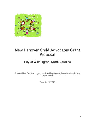  

	
  

	
  

New Hanover Child Advocates Grant
Proposal
	
  

City of Wilmington, North Carolina
	
  
Prepared by: Caroline Logan, Sarah Ashley Barnett, Danielle Nichols, and
Grant Boone
Date: 4/15/2013

	
  
	
  
	
  
	
  
	
  
	
  
	
  
	
  
	
  
	
  
	
  
	
  
	
  
	
  

1	
  

 
