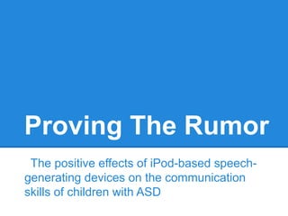Proving The Rumor
 The positive effects of iPod-based speech-
generating devices on the communication
skills of children with ASD
 