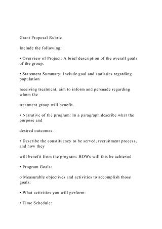 Grant Proposal Rubric
Include the following:
• Overview of Project: A brief description of the overall goals
of the group.
• Statement Summary: Include goal and statistics regarding
population
receiving treatment, aim to inform and persuade regarding
whom the
treatment group will benefit.
• Narrative of the program: In a paragraph describe what the
purpose and
desired outcomes.
• Describe the constituency to be served, recruitment process,
and how they
will benefit from the program: HOWs will this be achieved
• Program Goals:
o Measurable objectives and activities to accomplish those
goals:
▪ What activities you will perform:
▪ Time Schedule:
 