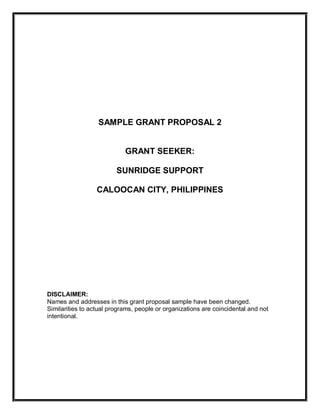 SAMPLE GRANT PROPOSAL 2 
GRANT SEEKER: 
SUNRIDGE SUPPORT 
CALOOCAN CITY, PHILIPPINES 
DISCLAIMER: 
Names and addresses in this grant proposal sample have been changed. 
Similarities to actual programs, people or organizations are coincidental and not 
intentional.
 