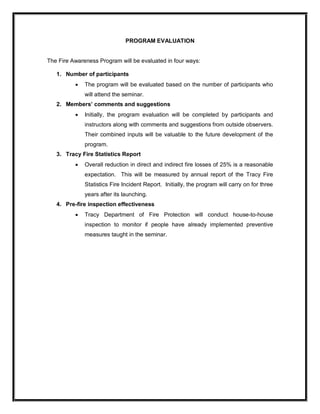 PROGRAM EVALUATION 
The Fire Awareness Program will be evaluated in four ways: 
1.  Number of participants
· The program will be evaluated based on the number of participants who 
will attend the seminar. 
2.  Members’ comments and suggestions
· Initially,  the  program  evaluation  will  be  completed  by  participants  and 
instructors along with comments and suggestions from outside observers. 
Their combined inputs will be valuable to the future development of the 
program. 
3.  Tracy Fire Statistics Report
· Overall reduction in direct and indirect fire losses of 25% is a reasonable 
expectation.    This  will  be  measured  by  annual  report  of  the  Tracy  Fire 
Statistics Fire Incident Report.  Initially, the program will carry on for three 
years after its launching. 
4.  Pre­fire inspection effectiveness
· Tracy  Department  of  Fire  Protection  will  conduct  house­to­house 
inspection  to  monitor  if  people  have  already  implemented  preventive 
measures taught in the seminar.
 