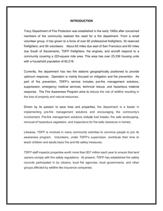 INTRODUCTION 
Tracy Department of Fire Protection was established in the early 1900s after concerned 
members  of  the  community  realized  the  need  for  a  fire  department.  From  a  small 
volunteer group, it has grown to a force of over 60 professional firefighters, 30 reserved 
firefighters, and 90 volunteers.  About 60 miles due east of San Francisco and 60 miles 
due  South  of  Sacramento,  TDFP  firefighters,  fire  engines,  and  aircraft  respond  to  a 
community covering a 225­square mile area. This area has over 25,336 housing units 
with a household population of 82,218. 
Currently,  the  department  has  two  fire  stations  geographically  positioned  to  provide 
optimum response.  Operation is mainly focused on mitigation and fire prevention.  As 
part  of  fire  prevention,  TDFP’s  service  includes  pre­fire  management  solutions, 
suppression,  emergency  medical  services,  technical  rescue,  and  hazardous  material 
response.  The Fire Awareness Program aims to reduce the risk of wildfire resulting in 
the loss of property and natural resources. 
Driven  by  its  passion  to  save  lives  and  properties,  the  department  is  a  leader  in 
implementing  pre­fire  management  solutions  and  encouraging  the  community’s 
involvement. Pre­fire management solutions include fuel breaks, fire safe landscaping, 
removal of hazardous vegetation, and inspections for fire­safe clearance in homes. 
Likewise, TDFP is involved in many community activities to convince people to join its 
awareness  program.  Volunteers,  under  TDFP’s  supervision,  contribute  their  time  to 
teach children and adults basic fire and life safety measures. 
TDFP staff inspects properties worth more than $37 million each year to ensure that land 
owners comply with fire safety regulations.  At present, TDFP has established fire safety 
councils  participated  in  by  citizens,  local  fire  agencies,  local  governments,  and  other 
groups affected by wildfire like insurance companies.
 