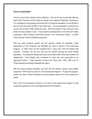 NEEDS ASSESSMENT 
Tracy is a city in San Joaquin County, California.  The city of Tracy is about 60 miles due 
east of San Francisco and 60 miles due South of the capital of California, Sacramento. 
It is considered a fast growing community with a household population of over 82,000 in 
the city limits and about 25,000 in the district area.  The city population is growing at a 
current rate of about 3,000 people per year.  With the joining of Tracy City and Tracy 
Rural, the area doubled in size.  Tracy economic development is more than $37 million 
according  to  2005  American  Community  Survey  in  the  US  Bureau  Census.  In  2005, 
Tracy City had a total of 25,000 housing units. 
With  the  rapid  economic  growth  and  the  growing  number  of  population,  Tracy 
Department  of  Fire  Protection  has  identified  the  need  to  launch  a  Fire  Awareness 
Program.  In  2004,  there  are  537  reported  fires  in  Tracy  and  1,810  fire  related  calls 
received.  Currently,  the  city  has  only  two  fire  stations  serving  the  whole  82,000 
population.  The equipment being used is also very limited unlike many other modern fire 
departments.  Tracy  Region  also  comprises  an  urban  city  core  surrounded  by  an 
agricultural  district.  Three  freeways  surround  the  Tracy  area:  I­205,  I­580  and  I­5. 
These freeways essentially triangulate the region. 
With  the  areas  growing  population  and  with  two  fire  stations  having  not­so­modern 
equipment, TDFP sees the need for a Fire Awareness Program.  Through this program, 
people can learn to help themselves during emergency cases and not just depend on 
others. 
Part  of  the  Fire  Awareness  Program  is  to  call  for  more  government  support  to  help 
modernize equipment of the Tracy Department of Fire Protection.
 