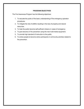 PROGRAM OBJECTIVES 
The Fire Awareness Program has the following objectives: 
1.  To educate the public of the basic understanding of fire emergency operation 
procedures. 
2.  To mitigate the risk of wildfire resulting in the loss of property and natural 
resources. 
3.  To help the public become self­sufficient citizens in cases of emergency. 
4.  To give lectures on fire prevention using the new multi­media equipment. 
5.  To provide high standard of instruction to the public. 
6.  To entice people to become active participants in community activities related to 
fire prevention.
 