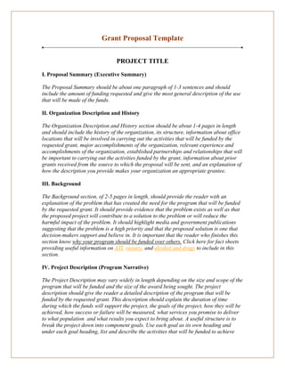 Grant Proposal Template
PROJECT TITLE
I. Proposal Summary (Executive Summary)
The Proposal Summary should be about one paragraph of 1-3 sentences and should
include the amount of funding requested and give the most general description of the use
that will be made of the funds.
II. Organization Description and History
The Organization Description and History section should be about 1-4 pages in length
and should include the history of the organization, its structure, information about office
locations that will be involved in carrying out the activities that will be funded by the
requested grant, major accomplishments of the organization, relevant experience and
accomplishments of the organization, established partnerships and relationships that will
be important to carrying out the activities funded by the grant, information about prior
grants received from the source to which the proposal will be sent, and an explanation of
how the description you provide makes your organization an appropriate grantee.
III. Background
The Background section, of 2-5 pages in length, should provide the reader with an
explanation of the problem that has created the need for the program that will be funded
by the requested grant. It should provide evidence that the problem exists as well as that
the proposed project will contribute to a solution to the problem or will reduce the
harmful impact of the problem. It should highlight media and government publications
suggesting that the problem is a high priority and that the proposed solution is one that
decision-makers support and believe in. It is important that the reader who finishes this
section know why your program should be funded over others. Click here for fact sheets
providing useful information on ATI, reentry, and alcohol and drugs to include in this
section.
IV. Project Description (Program Narrative)
The Project Description may vary widely in length depending on the size and scope of the
program that will be funded and the size of the award being sought. The project
description should give the reader a detailed description of the program that will be
funded by the requested grant. This description should explain the duration of time
during which the funds will support the project, the goals of the project, how they will be
achieved, how success or failure will be measured, what services you promise to deliver
to what population and what results you expect to bring about. A useful structure is to
break the project down into component goals. Use each goal as its own heading and
under each goal heading, list and describe the activities that will be funded to achieve
 